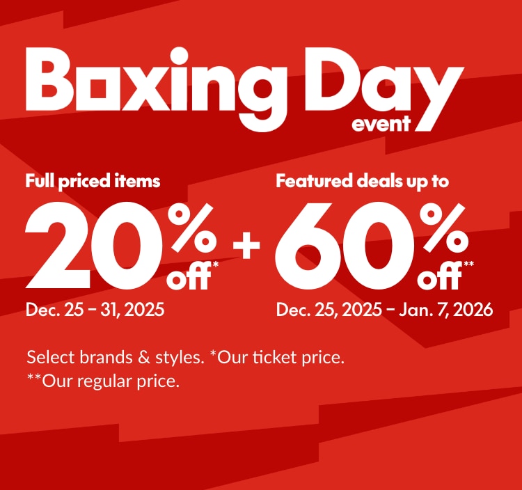 BOXING DAY EVENT   Feature deals up to 60% off** Dec 25, 2025 - Jan 7, 2026 *Our regular price. Select brands & styles.   + Full priced items 20% off* Dec 25 - 31, 2025 *Our ticket price. Excludes select brands and styles. Product shown may not be available in sale.